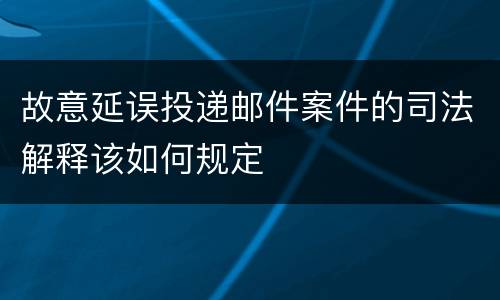 故意延误投递邮件案件的司法解释该如何规定