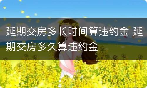 延期交房多长时间算违约金 延期交房多久算违约金