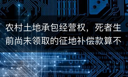 农村土地承包经营权，死者生前尚未领取的征地补偿款算不算遗产