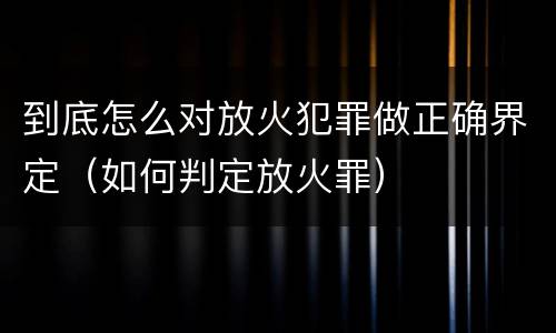 到底怎么对放火犯罪做正确界定（如何判定放火罪）