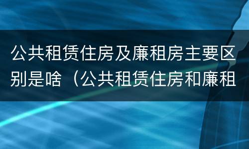 公共租赁住房及廉租房主要区别是啥（公共租赁住房和廉租房的区别）