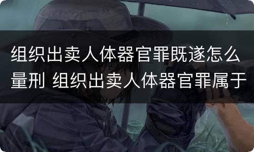 组织出卖人体器官罪既遂怎么量刑 组织出卖人体器官罪属于哪一类犯罪