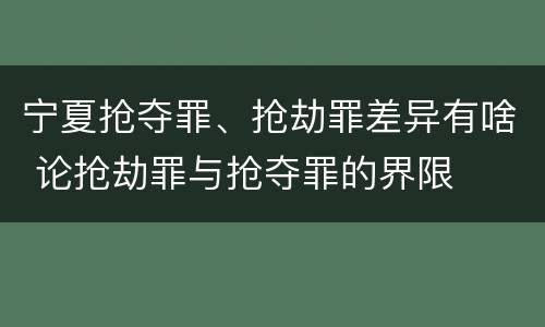 宁夏抢夺罪、抢劫罪差异有啥 论抢劫罪与抢夺罪的界限