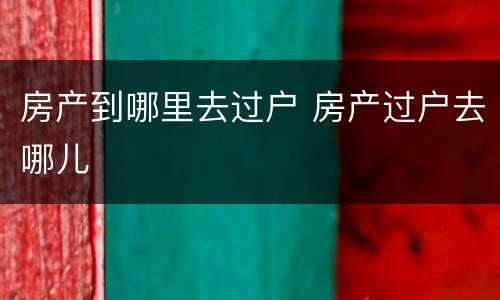 房产到哪里去过户 房产过户去哪儿