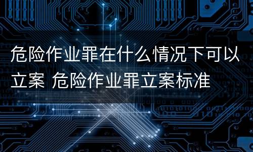 危险作业罪在什么情况下可以立案 危险作业罪立案标准