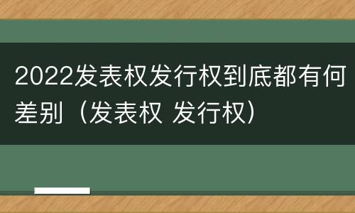 2022发表权发行权到底都有何差别（发表权 发行权）