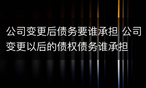 公司变更后债务要谁承担 公司变更以后的债权债务谁承担
