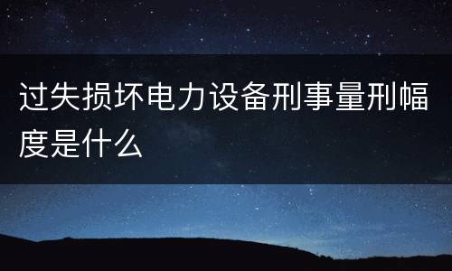 过失损坏电力设备刑事量刑幅度是什么