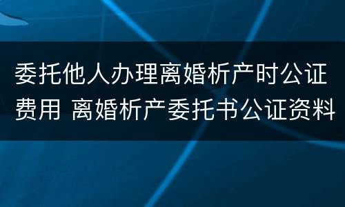 委托他人办理离婚析产时公证费用 离婚析产委托书公证资料