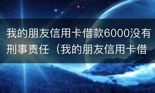 我的朋友信用卡借款6000没有刑事责任（我的朋友信用卡借款6000没有刑事责任怎么办）
