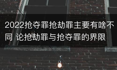 2022抢夺罪抢劫罪主要有啥不同 论抢劫罪与抢夺罪的界限