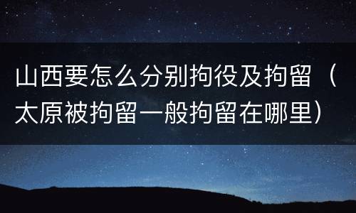山西要怎么分别拘役及拘留（太原被拘留一般拘留在哪里）