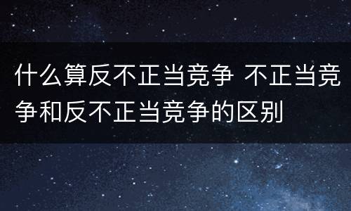 什么算反不正当竞争 不正当竞争和反不正当竞争的区别