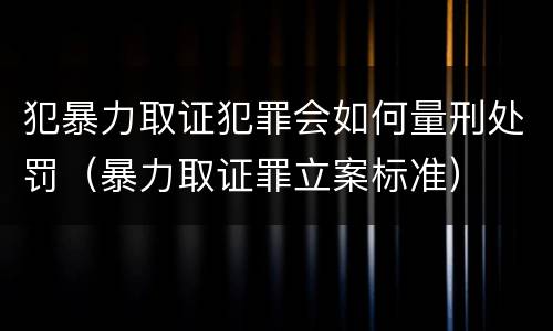 犯暴力取证犯罪会如何量刑处罚（暴力取证罪立案标准）