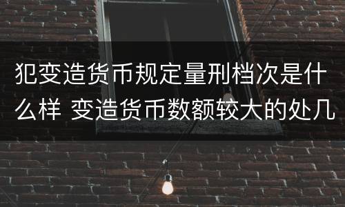 犯变造货币规定量刑档次是什么样 变造货币数额较大的处几年以下有期徒刑