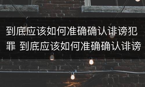 到底应该如何准确确认诽谤犯罪 到底应该如何准确确认诽谤犯罪记录