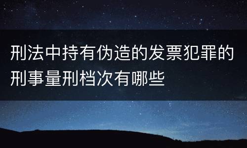 刑法中持有伪造的发票犯罪的刑事量刑档次有哪些