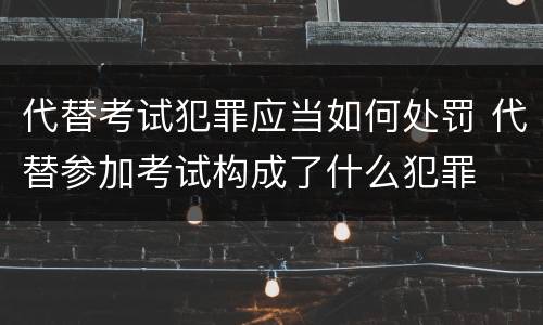 代替考试犯罪应当如何处罚 代替参加考试构成了什么犯罪