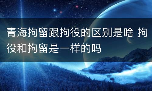 青海拘留跟拘役的区别是啥 拘役和拘留是一样的吗