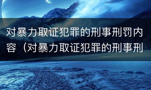 对暴力取证犯罪的刑事刑罚内容（对暴力取证犯罪的刑事刑罚内容是什么）