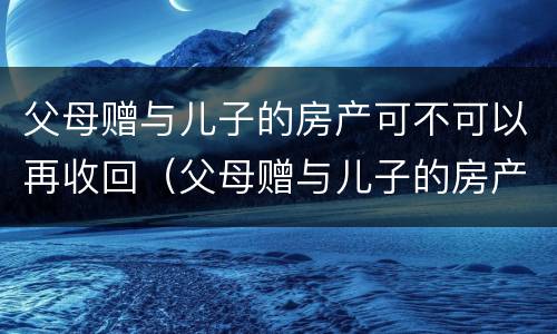 父母赠与儿子的房产可不可以再收回（父母赠与儿子的房产可不可以再收回来）