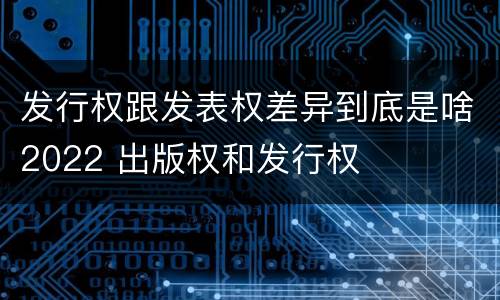 发行权跟发表权差异到底是啥2022 出版权和发行权