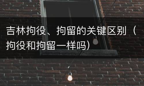 吉林拘役、拘留的关键区别（拘役和拘留一样吗）
