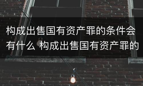 构成出售国有资产罪的条件会有什么 构成出售国有资产罪的条件会有什么影响