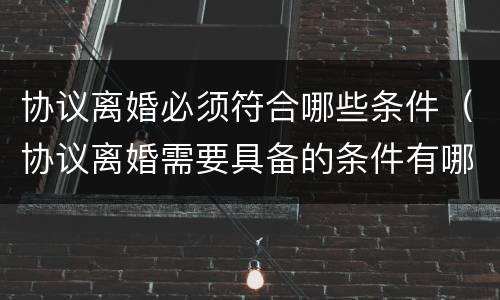 协议离婚必须符合哪些条件（协议离婚需要具备的条件有哪些）
