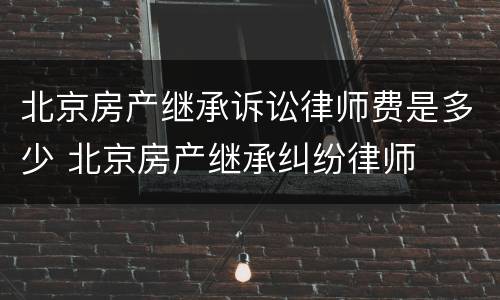 北京房产继承诉讼律师费是多少 北京房产继承纠纷律师