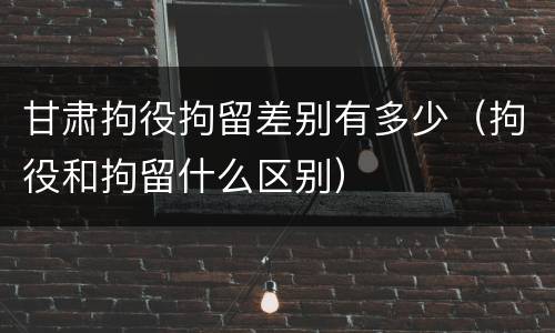 甘肃拘役拘留差别有多少（拘役和拘留什么区别）
