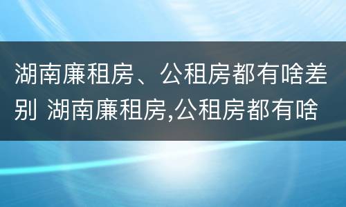 湖南廉租房、公租房都有啥差别 湖南廉租房,公租房都有啥差别吗