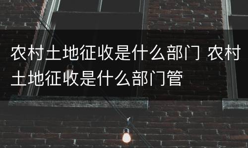 农村土地征收是什么部门 农村土地征收是什么部门管