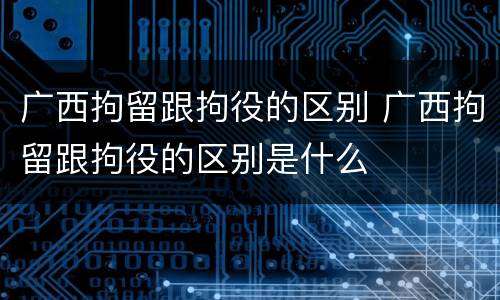 广西拘留跟拘役的区别 广西拘留跟拘役的区别是什么