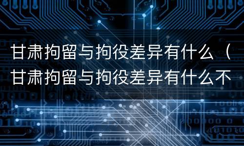 甘肃拘留与拘役差异有什么（甘肃拘留与拘役差异有什么不同）