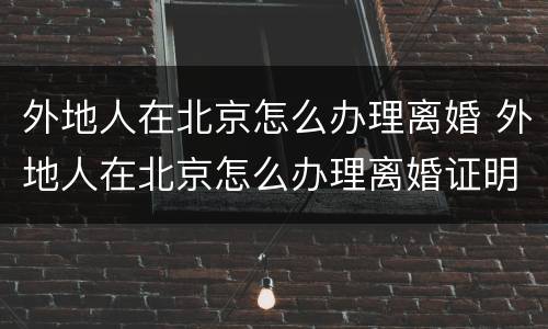 外地人在北京怎么办理离婚 外地人在北京怎么办理离婚证明