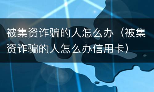 被集资诈骗的人怎么办（被集资诈骗的人怎么办信用卡）