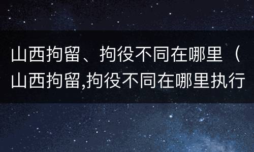 山西拘留、拘役不同在哪里（山西拘留,拘役不同在哪里执行）