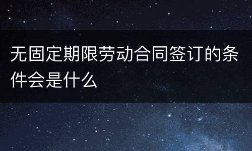 无固定期限劳动合同签订的条件会是什么