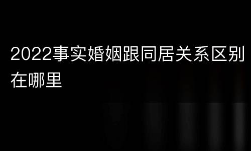 2022事实婚姻跟同居关系区别在哪里