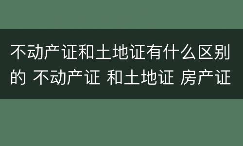 不动产证和土地证有什么区别的 不动产证 和土地证 房产证有什么区别