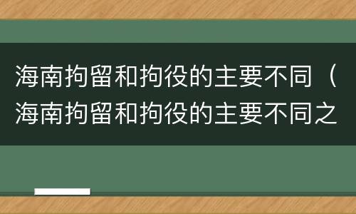 海南拘留和拘役的主要不同（海南拘留和拘役的主要不同之处）
