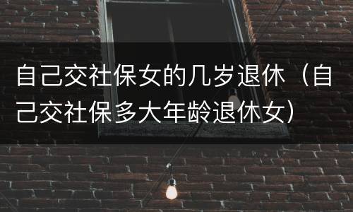自己交社保女的几岁退休（自己交社保多大年龄退休女）