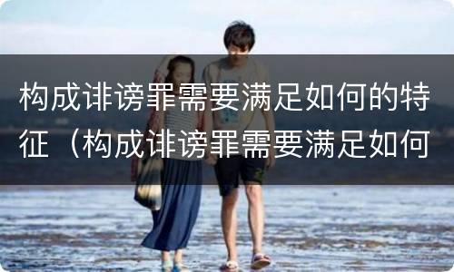 构成诽谤罪需要满足如何的特征（构成诽谤罪需要满足如何的特征和条件）