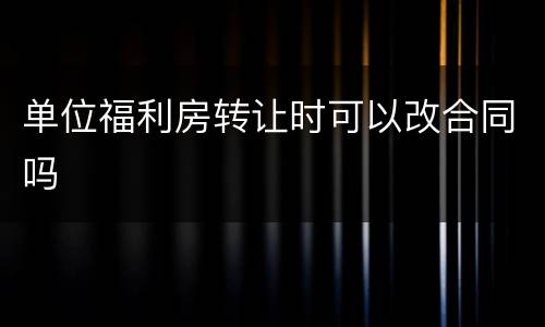 单位福利房转让时可以改合同吗