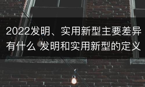 2022发明、实用新型主要差异有什么 发明和实用新型的定义