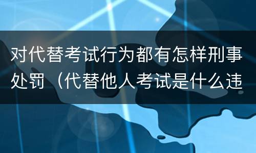 对代替考试行为都有怎样刑事处罚（代替他人考试是什么违法行为）