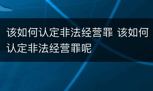 该如何认定非法经营罪 该如何认定非法经营罪呢