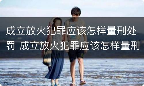 成立放火犯罪应该怎样量刑处罚 成立放火犯罪应该怎样量刑处罚