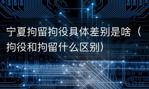 宁夏拘留拘役具体差别是啥(拘役和拘留什么区别)